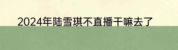 2024年陆雪琪不直播干嘛去了