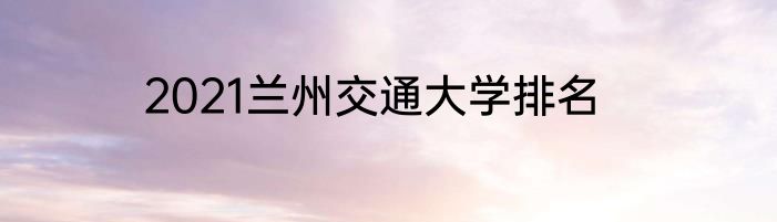 2021兰州交通大学排名