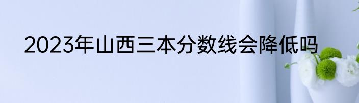 2023年山西三本分数线会降低吗