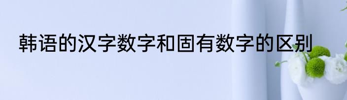 韩语的汉字数字和固有数字的区别