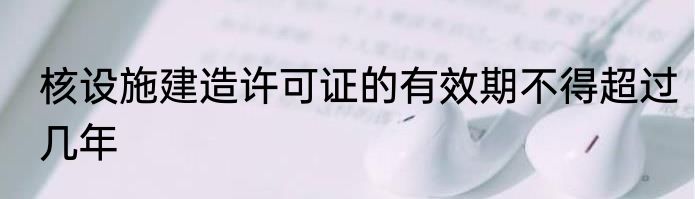 核设施建造许可证的有效期不得超过几年