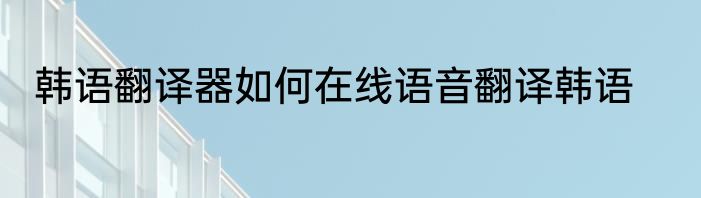 韩语翻译器如何在线语音翻译韩语