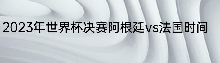 2023年世界杯决赛阿根廷vs法国时间