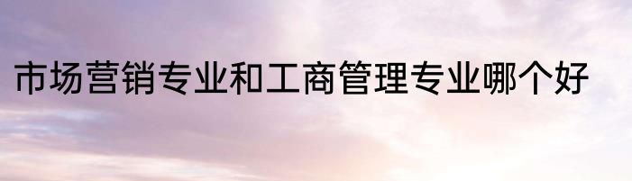 市场营销专业和工商管理专业哪个好