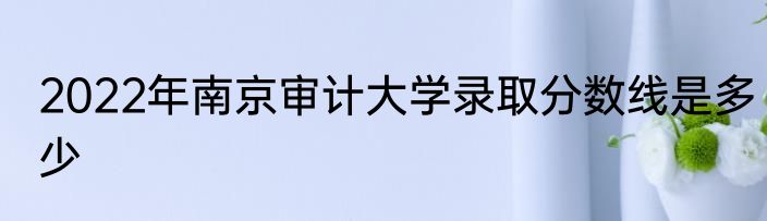 2022年南京审计大学录取分数线是多少