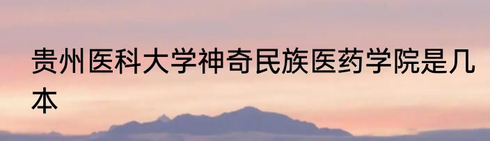 贵州医科大学神奇民族医药学院是几本