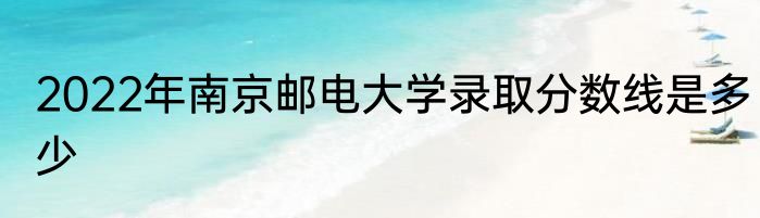 2022年南京邮电大学录取分数线是多少