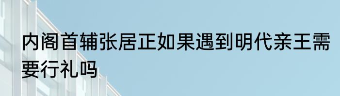 内阁首辅张居正如果遇到明代亲王需要行礼吗