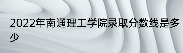 2022年南通理工学院录取分数线是多少