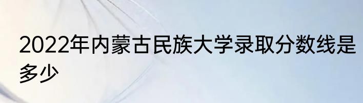 2022年内蒙古民族大学录取分数线是多少
