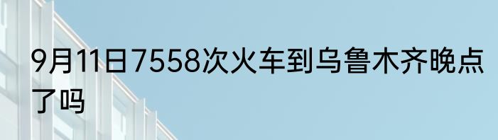 9月11日7558次火车到乌鲁木齐晚点了吗