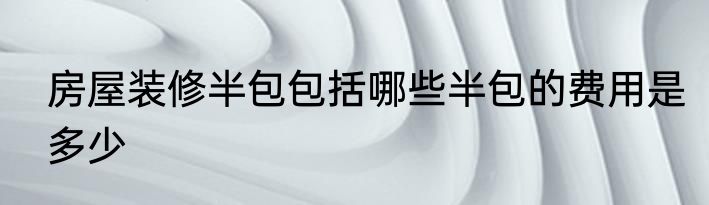 房屋装修半包包括哪些半包的费用是多少