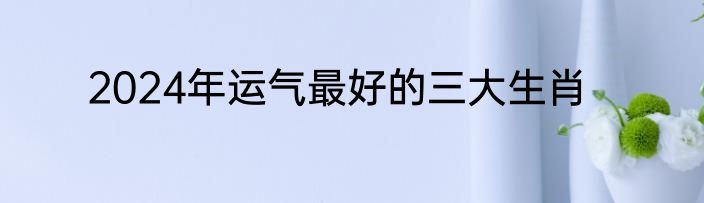 2024年运气最好的三大生肖