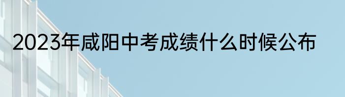 2023年咸阳中考成绩什么时候公布