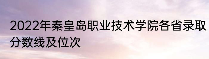 2022年秦皇岛职业技术学院各省录取分数线及位次
