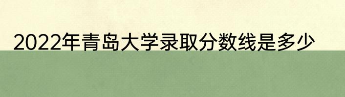 2022年青岛大学录取分数线是多少