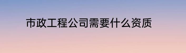 市政工程公司需要什么资质