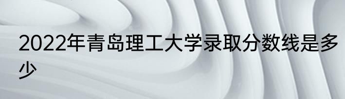 2022年青岛理工大学录取分数线是多少