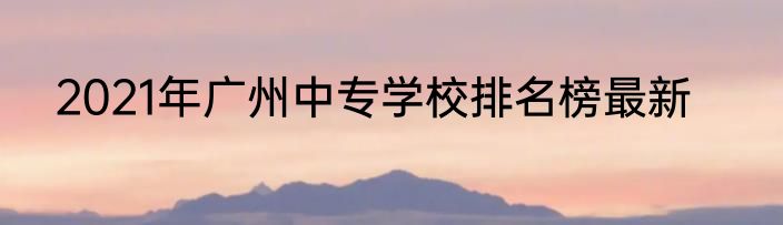 2021年广州中专学校排名榜最新