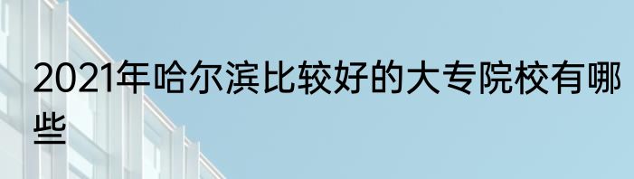 2021年哈尔滨比较好的大专院校有哪些