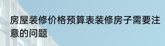 房屋装修价格预算表装修房子需要注意的问题