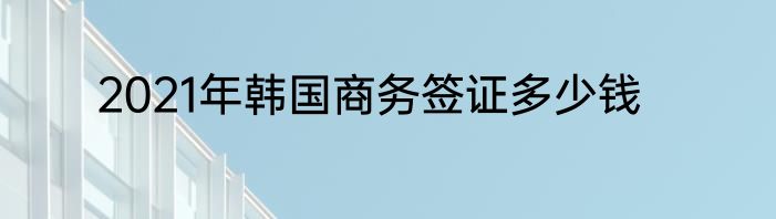 2021年韩国商务签证多少钱