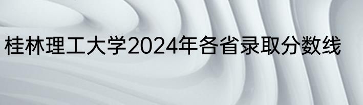 桂林理工大学2024年各省录取分数线
