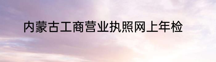 内蒙古工商营业执照网上年检