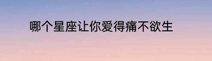 哪个星座让你爱得痛不欲生
