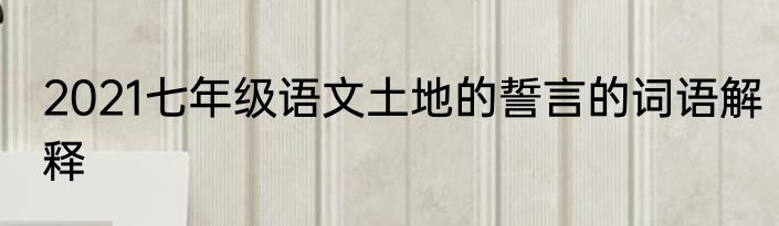 2021七年级语文土地的誓言的词语解释