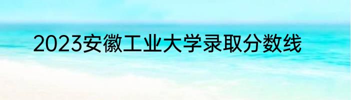 2023安徽工业大学录取分数线