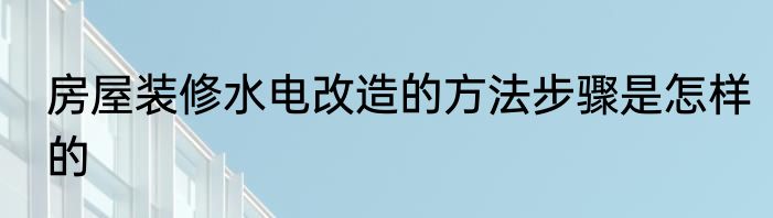 房屋装修水电改造的方法步骤是怎样的
