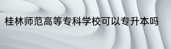 桂林师范高等专科学校可以专升本吗