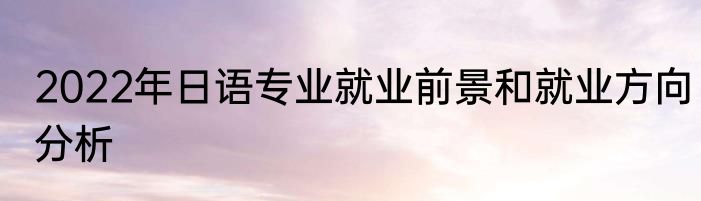 2022年日语专业就业前景和就业方向分析