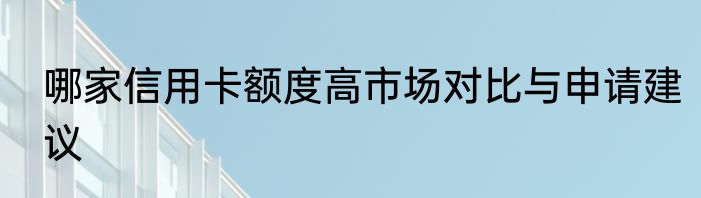 哪家信用卡额度高市场对比与申请建议