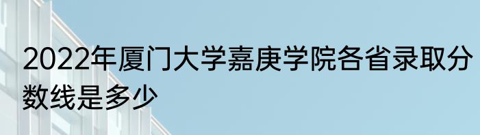 2022年厦门大学嘉庚学院各省录取分数线是多少