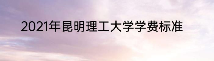 2021年昆明理工大学学费标准