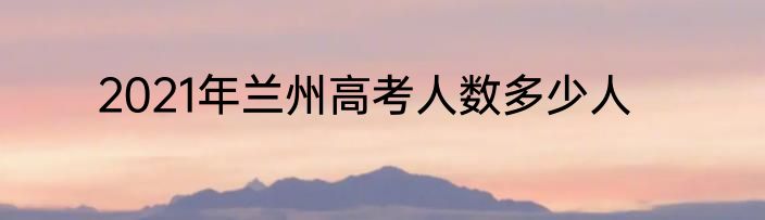2021年兰州高考人数多少人