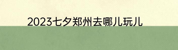 2023七夕郑州去哪儿玩儿