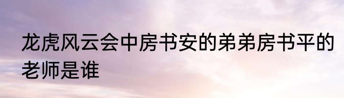 龙虎风云会中房书安的弟弟房书平的老师是谁