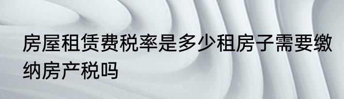 房屋租赁费税率是多少租房子需要缴纳房产税吗