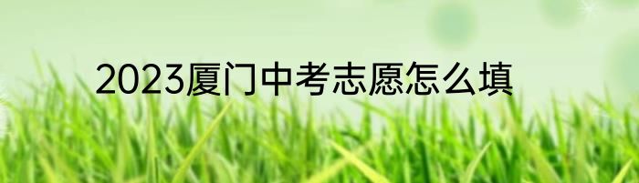 2023厦门中考志愿怎么填