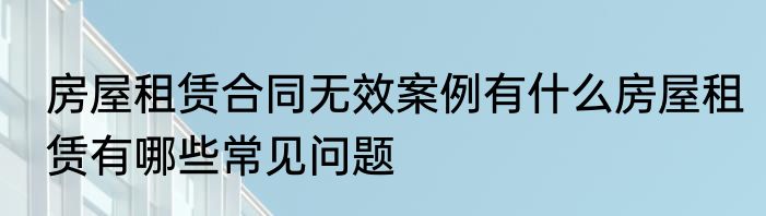 房屋租赁合同无效案例有什么房屋租赁有哪些常见问题