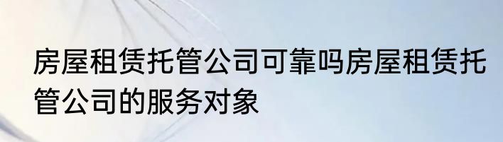 房屋租赁托管公司可靠吗房屋租赁托管公司的服务对象