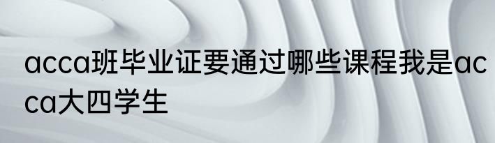 acca班毕业证要通过哪些课程我是acca大四学生