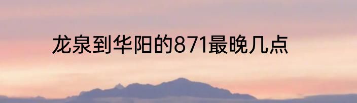 龙泉到华阳的871最晚几点