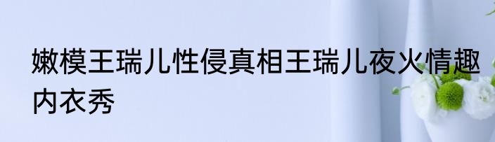 嫩模王瑞儿性侵真相王瑞儿夜火情趣内衣秀
