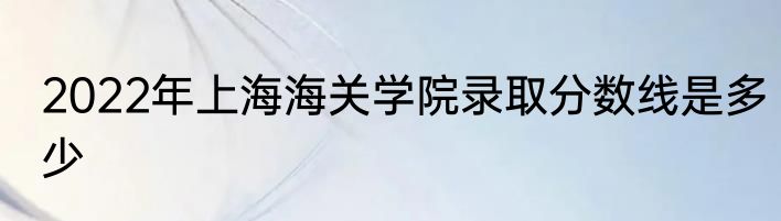 2022年上海海关学院录取分数线是多少
