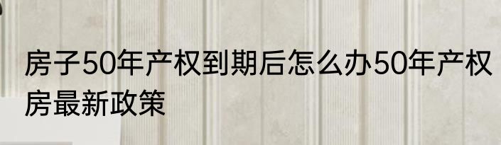 房子50年产权到期后怎么办50年产权房最新政策