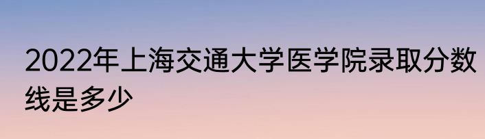 2022年上海交通大学医学院录取分数线是多少